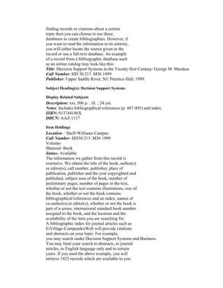 finding records or citations about a certain
topic then you can choose to use these
databases to create bibliographies. However, if
you want to read the information in its entirety,
you will either locate the source given in the
record or use a full-text database. An example
of a record from a bibliographic database such
as an online catalog may look like this:
Title: Decision Support Systems in the Twenty-first Century/ George M. Marakas
Call Number: HD 30.213 .M36 1999
Publisher: Upper Saddle River, NJ: Prentice-Hall, 1999.

Subject Heading(s): Decision Support Systems

Display Related Subjects
Description: xxi, 506 p. : ill. ; 24 cm.
Notes: Includes bibliographical references (p. 487-495) and index.
ISBN: 013744186X
DBCN: AAZ-1117

Item Holdings
Location – Shelf-Williams Campus
Call Number- HD30.213 .M36 1999
Volume-
Material- Book
Status- Available
The information we gather from this record is
extensive. We obtain the title of the book, author(s)
or editor(s), call number, publisher, place of
publication, publisher and the year copyrighted and
published, subject area of the book, number of
preliminary pages, number of pages in the text,
whether or not the text contains illustrations, size of
the book, whether or not the book contains
bibliographical references and an index, names of
co-author(s) or editor(s), whether or not the book is
part of a series, international standard book number
assigned to the book, and the location and the
availability of the item you are searching for.
A bibliographic index for journal articles such as
EiVillage-CompendexWeb will provide citations
and abstracts on your topic. For example,
you may search under Decision Support Systems and Business.
You may limit your search to abstracts, to journal
articles, to English language only and to certain
years. If you used the above example, you will
retrieve 1425 records which are available to you
 