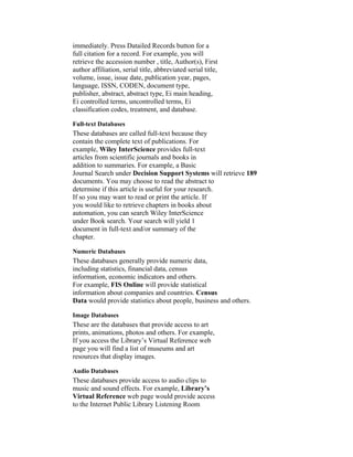 immediately. Press Datailed Records button for a
full citation for a record. For example, you will
retrieve the accession number , title, Author(s), First
author affiliation, serial title, abbreviated serial title,
volume, issue, issue date, publication year, pages,
language, ISSN, CODEN, document type,
publisher, abstract, abstract type, Ei main heading,
Ei controlled terms, uncontrolled terms, Ei
classification codes, treatment, and database.

Full-text Databases
These databases are called full-text because they
contain the complete text of publications. For
example, Wiley InterScience provides full-text
articles from scientific journals and books in
addition to summaries. For example, a Basic
Journal Search under Decision Support Systems will retrieve 189
documents. You may choose to read the abstract to
determine if this article is useful for your research.
If so you may want to read or print the article. If
you would like to retrieve chapters in books about
automation, you can search Wiley InterScience
under Book search. Your search will yield 1
document in full-text and/or summary of the
chapter.

Numeric Databases
These databases generally provide numeric data,
including statistics, financial data, census
information, economic indicators and others.
For example, FIS Online will provide statistical
information about companies and countries. Census
Data would provide statistics about people, business and others.

Image Databases
These are the databases that provide access to art
prints, animations, photos and others. For example,
If you access the Library’s Virtual Reference web
page you will find a list of museums and art
resources that display images.

Audio Databases
These databases provide access to audio clips to
music and sound effects. For example, Library’s
Virtual Reference web page would provide access
to the Internet Public Library Listening Room
 