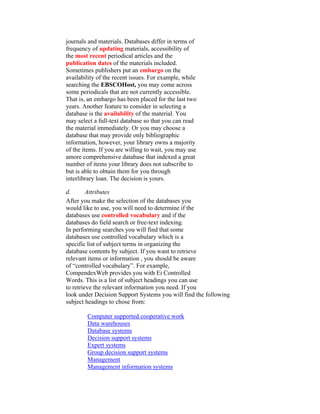 journals and materials. Databases differ in terms of
frequency of updating materials, accessibility of
the most recent periodical articles and the
publication dates of the materials included.
Sometimes publishers put an embargo on the
availability of the recent issues. For example, while
searching the EBSCOHost, you may come across
some periodicals that are not currently accessible.
That is, an embargo has been placed for the last two
years. Another feature to consider in selecting a
database is the availability of the material. You
may select a full-text database so that you can read
the material immediately. Or you may choose a
database that may provide only bibliographic
information, however, your library owns a majority
of the items. If you are willing to wait, you may use
amore comprehensive database that indexed a great
number of items your library does not subscribe to
but is able to obtain them for you through
interlibrary loan. The decision is yours.

d.       Attributes
After you make the selection of the databases you
would like to use, you will need to determine if the
databases use controlled vocabulary and if the
databases do field search or free-text indexing.
In performing searches you will find that some
databases use controlled vocabulary which is a
specific list of subject terms in organizing the
database contents by subject. If you want to retrieve
relevant items or information , you should be aware
of “controlled vocabulary”. For example,
CompendexWeb provides you with Ei Controlled
Words. This is a list of subject headings you can use
to retrieve the relevant information you need. If you
look under Decision Support Systems you will find the following
subject headings to chose from:

        Computer supported cooperative work
        Data warehouses
        Database systems
        Decision support systems
        Expert systems
        Group decision support systems
        Management
        Management information systems
 