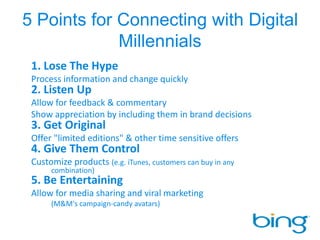 5 Points for Connecting with Digital Millennials1. Lose The Hype	Process information and change quickly2. Listen Up	Allow for feedback & commentary 	Show appreciation by including them in brand decisions3. Get Original	Offer "limited editions" & other time sensitive offers 4. Give Them Control	Customize products (e.g. iTunes, customers can buy in any 						combination)5. Be Entertaining	Allow for media sharing and viral marketing					(M&M's campaign-candy avatars)