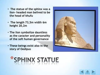 *
• The statue of the sphinx was a
lion- headed man belived to be
the head of khufu
• The length 73,5m width 6m
height 20,2m
• The lion symbolize dauntless
as the caracter and personality
of the soft human governance
• These beings exist also in the
story of Oedipus
 