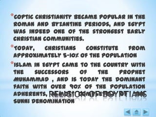 *Coptic Christianity became popular in the
Roman and Byzantine periods, and Egypt
was indeed one of the strongest early
Christian communities.
*Today, Christians constitute from
approximately 5-10% of the population
*Islam in Egypt came to the country with
the successors of the Prophet
Muhammad , and is today the dominant
faith with over 90% of the population
adherents, almost completely of the
Sunni denomination
 
