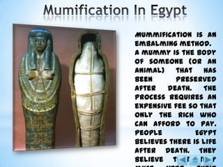 Mummification is an
embalming method.
A mummy is the body
of someone (or an
animal) that has
been preserved
after death. The
process requires an
expensive fee so that
only the rich who
can afford to pay.
People Egypt
believes there is life
after death. They
believe that they
 