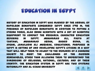 History of education in Egypt was marked by the arrival of
Napoleon Bonaparte conquered Egypt since 1798 m. the
presence of Napoleon Bonaparte in addition to putting a
strong force, also bring scientists with a set of scientific
equipment to conduct the research. Character education
reforms in Egypt: Muhammad Ali, Pasya At
Tahtawi, Muhammad Abduh, Rashid Ridha, Al
Afgani, Jamaludin Ali Mubarak, Educational purposes in
Egypt is setting up and developing Egypt's citizens in a way
that will help them to adjust to the demands of a changing
society to meet the challenges of the modern
renewables, other than allowing them to understand the
dimensions of religious, national, cultural and of their
identity. The education system in Egypt has two systems
nationality and Al-Azhar University
 