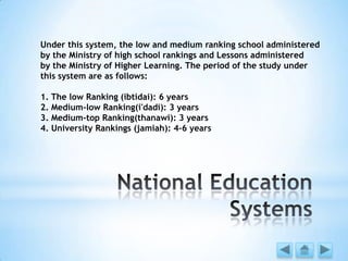 Under this system, the low and medium ranking school administered
by the Ministry of high school rankings and Lessons administered
by the Ministry of Higher Learning. The period of the study under
this system are as follows:
1. The low Ranking (ibtidai): 6 years
2. Medium-low Ranking(i'dadi): 3 years
3. Medium-top Ranking(thanawi): 3 years
4. University Rankings (jamiah): 4-6 years
 