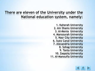 There are eleven of the University under the
National education system, namely:
1. Kaherah University
2. Ain Shams University
3. Al-Menia University
4. Mansourah University
5. Nasr City University
6. Suez Canal University
7. Alexandria University
8. Sohag University
9. Tanta University
10. Zaqaziq University
11. Al-Manoufia University
 