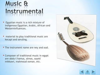 • Egyptian music is a rich mixture of
indigenous Egyptian, Arabic, African and
Westerninfluences.
• material to play traditional music are
kecapi and seruling.
• The instrument name are ney and oud.
• Composer of traditional music in egypt
are abdu-l hamus, almas, sayed
mikkawi, mahmoud osman, etc.
 