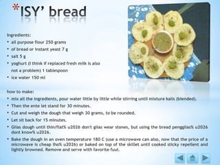 Ingredients:
• all purpose flour 250 grams
• of bread or instant yeast 7 g
• salt 5 g
• yoghurt (I think if replaced fresh milk is also
not a problem) 1 tablespoon
• ice water 150 ml
how to make:
• mix all the ingredients, pour water little by little while stirring until mixture kalis (blended).
• Then the ente let stand for 30 minutes.
• Cut and weigh the dough that weigh 30 grams, to be rounded.
• Let sit back for 15 minutes.
• Gilas dough until thin/flat% u2026 don't gilas wear stones, but using the bread penggilas% u2026
dont know% u2026.
• Bake the dough in an oven temperature 180 C (use a microwave can also, now that the price of a
microwave is cheap lho% u2026) or baked on top of the skillet until cooked sticky repellent and
lightly browned. Remove and serve with favorite fuul.
*
 