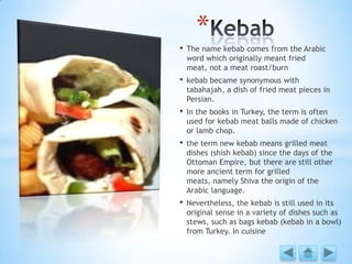 • The name kebab comes from the Arabic
word which originally meant fried
meat, not a meat roast/burn
• kebab became synonymous with
tabahajah, a dish of fried meat pieces in
Persian.
• In the books in Turkey, the term is often
used for kebab meat balls made of chicken
or lamb chop.
• the term new kebab means grilled meat
dishes (shish kebab) since the days of the
Ottoman Empire, but there are still other
more ancient term for grilled
meats, namely Shiva the origin of the
Arabic language.
• Nevertheless, the kebab is still used in its
original sense in a variety of dishes such as
stews, such as bags kebab (kebab in a bowl)
from Turkey. In cuisine
*
 