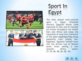 The most played most-watched
sport in Egypt isFootball
(Soccer), Egyptian Soccer clubs
especially El Ahly and El Zamalek
are known throughout the Middle
East and Africa and enjoy the
reputation of long-time champions
of the sport regionally,They enjoy
popularity even among non-
Egyptians. Egyptian football team
won the African Cup of Nations
seven times setting a new
recordin Africa (years:
57, 59, 86, 98, 06, 08, 10).
 