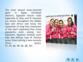 The most played most-watched
sport in Egypt isFootball
(Soccer), Egyptian Soccer clubs
especially El Ahly and El Zamalek
are known throughout the Middle
East and Africa and enjoy the
reputation of long-time champions
of the sport regionally,They enjoy
popularity even among non-
Egyptians. Egyptian football team
won the African Cup of Nations
seven times setting a new recordin
Africa (years:
57, 59, 86, 98, 06, 08, 10).
 