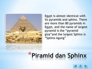 *Piramid dan Sphinx
Egypt is almost identical with
its pyramids and sphinx. There
are more than 80 pyramids in
Egypt, and the name of largest
pyramid is the “pyramid
giza”and the largest Sphinx is
“Sphinx Agung”
 