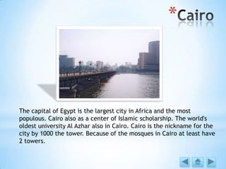 *
The capital of Egypt is the largest city in Africa and the most
populous. Cairo also as a center of Islamic scholarship. The world's
oldest university Al Azhar also in Cairo. Cairo is the nickname for the
city by 1000 the tower. Because of the mosques in Cairo at least have
2 towers.
 