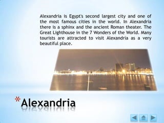 *Alexandria
Alexandria is Egypt's second largest city and one of
the most famous cities in the world. In Alexandria
there is a sphinx and the ancient Roman theater. The
Great Lighthouse in the 7 Wonders of the World. Many
tourists are attracted to visit Alexandria as a very
beautiful place.
 