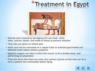*
• Wounds were treated by bandaging with raw meat, white
linen, sutures, blocks, and swabs of honey to prevent infection
• They also use opium to relieve pain
• Garlic and red are consumed on a regular basis to maintain good health and
believed could reduce asthma symptoms
• Egyptian surgeon was able to stitch the wound, to fix a broken bone, and
performing an amputation
• They also know that there are some very serious injuries so that they can do is
form a patient feel comfortable before dying
 