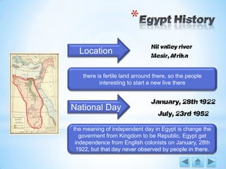*
Nil valley river
Mesir, Afrika
National Day
January, 28th 1922
Location
July, 23rd 1952
there is fertile land arround there, so the people
interesting to start a new live there
the meaning of independent day in Egypt is change the
goverment from Kingdom to be Republic. Egypt get
independence from English colonists on January, 28th
1922, but that day never observed by people in there.
 