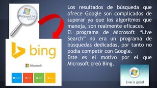 Los resultados de búsqueda que
ofrece Google son complicados de
superar ya que los algoritmos que
maneja, son realmente eficaces.
El programa de Microsoft “Live
Search” no era un programa de
búsquedas dedicadas, por tanto no
podía competir con Google.
Este es el motivo por el que
Microsoft creó Bing.
 