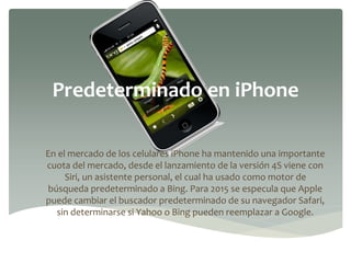 Predeterminado en iPhone
En el mercado de los celulares iPhone ha mantenido una importante
cuota del mercado, desde el lanzamiento de la versión 4S viene con
Siri, un asistente personal, el cual ha usado como motor de
búsqueda predeterminado a Bing. Para 2015 se especula que Apple
puede cambiar el buscador predeterminado de su navegador Safari,
sin determinarse si Yahoo o Bing pueden reemplazar a Google.
 