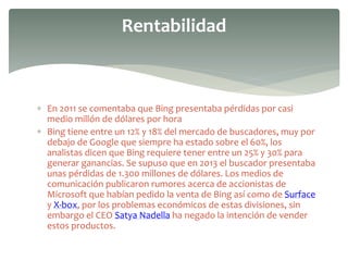  En 2011 se comentaba que Bing presentaba pérdidas por casi
medio millón de dólares por hora
 Bing tiene entre un 12% y 18% del mercado de buscadores, muy por
debajo de Google que siempre ha estado sobre el 60%, los
analistas dicen que Bing requiere tener entre un 25% y 30% para
generar ganancias. Se supuso que en 2013 el buscador presentaba
unas pérdidas de 1.300 millones de dólares. Los medios de
comunicación publicaron rumores acerca de accionistas de
Microsoft que habían pedido la venta de Bing así como de Surface
y X-box, por los problemas económicos de estas divisiones, sin
embargo el CEO Satya Nadella ha negado la intención de vender
estos productos.
Rentabilidad
 