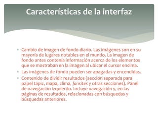  Cambio de imagen de fondo diario. Las imágenes son en su
mayoría de lugares notables en el mundo. La imagen de
fondo antes contenía información acerca de los elementos
que se mostraban en la imagen al ubicar el cursor encima.
 Las imágenes de fondo pueden ser apagadas y encendidas.
 Contenido de dividir resultados (sección separada para
papel tapiz, mapa, clima, fansites y otras secciones). Panel
de navegación izquierdo. Incluye navegación y, en las
páginas de resultados, relacionadas con búsquedas y
búsquedas anteriores.
Características de la interfaz
 