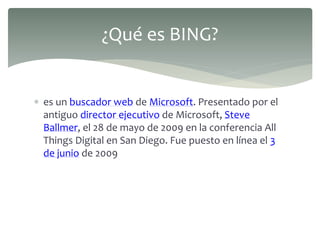  es un buscador web de Microsoft. Presentado por el
antiguo director ejecutivo de Microsoft, Steve
Ballmer, el 28 de mayo de 2009 en la conferencia All
Things Digital en San Diego. Fue puesto en línea el 3
de junio de 2009
¿Qué es BING?
 
