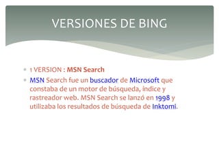  1 VERSION : MSN Search
 MSN Search fue un buscador de Microsoft que
constaba de un motor de búsqueda, índice y
rastreador web. MSN Search se lanzó en 1998 y
utilizaba los resultados de búsqueda de Inktomi.
VERSIONES DE BING
 
