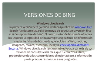 Windows Live Search
La primera versión beta (versión limitada) pública de Windows Live
Search fue desarrollada el 8 de marzo de 2006, con la versión final
el 11 de septiembre de 2006. El nuevo motor de búsqueda ofrecía a
los usuarios la capacidad de buscar tipos específicos de información
mediante fichas de búsqueda que incluían la Web, noticias,
imágenes, música, escritorio, local y la enciclopedia Microsoft
Encarta. Windows Live Search tenía por objetivo abarcar más de 2,5
millones de consultas cada mes, que fueran "más útiles,
proporcionando a los consumidores el mejor acceso a información
y más precisas respuestas a sus preguntas
VERSIONES DE BING
 