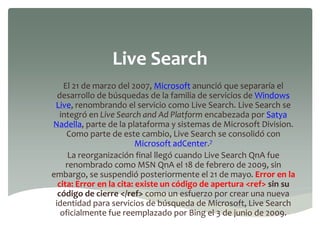 Live Search
El 21 de marzo del 2007, Microsoft anunció que separaría el
desarrollo de búsquedas de la familia de servicios de Windows
Live, renombrando el servicio como Live Search. Live Search se
integró en Live Search and Ad Platform encabezada por Satya
Nadella, parte de la plataforma y sistemas de Microsoft Division.
Como parte de este cambio, Live Search se consolidó con
Microsoft adCenter.7
La reorganización final llegó cuando Live Search QnA fue
renombrado como MSN QnA el 18 de febrero de 2009, sin
embargo, se suspendió posteriormente el 21 de mayo. Error en la
cita: Error en la cita: existe un código de apertura <ref> sin su
código de cierre </ref> como un esfuerzo por crear una nueva
identidad para servicios de búsqueda de Microsoft, Live Search
oficialmente fue reemplazado por Bing el 3 de junio de 2009.
 