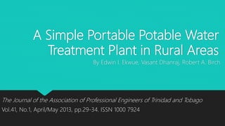 A Simple Portable Potable Water
Treatment Plant in Rural Areas
By Edwin I. Ekwue, Vasant Dhanraj, Robert A. Birch
The Journal of the Association of Professional Engineers of Trinidad and Tobago
Vol.41, No.1, April/May 2013, pp.29-34. ISSN 1000 7924
 