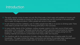 Introduction
 The earth majority consist of water, but only 3% of that water is fresh water and available to humans with
only 0.06% easily accessible to humans for use. It is estimated that over 80 countries in the world suffer
from a water shortage and about 2 billion people lack access to clean water.
 In Latin America and the Caribbean, over 75 million people have little or no access to drinking water. There
is the need to provide more water for drinking particularly in the rural areas.
 In many smaller islands of the Caribbean, rooftop rainwater systems is the main source of fresh water
particularly in the rural areas. Rainwater ponds are also used for agriculture and primarily for livestock
production. The possibilities of contamination of rainwater collected from rooftops arising from the
building materials and airborne contamination from heavy traffic and industries.
 This therefore calls for the production of simple, cheap but effective ways of treating water for small
households. This paper involves the design, construction and testing of a portable water treatment plant
that could be used to produce potable water for drinking for a household in a local setting.
 