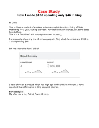 Case Study
How I made $186 spending only $46 in bing
Hi Guys
This is Shakur student of masters in business administration. Doing affiliate
marketing for 1 year. During the year I have taken many courses, got some sales
here & there.
This is the first time I am making consistent money ,,
I am going to share my one of my campaign in Bing which has made me $186 in
1 day spending $46.
Let me show you How I did it?
I have choosen a product which has high epc in the affiliate network. I have
searched that offer name in bing keyword planner.
For example:
My offer name is : Patriot Power Greens.
 