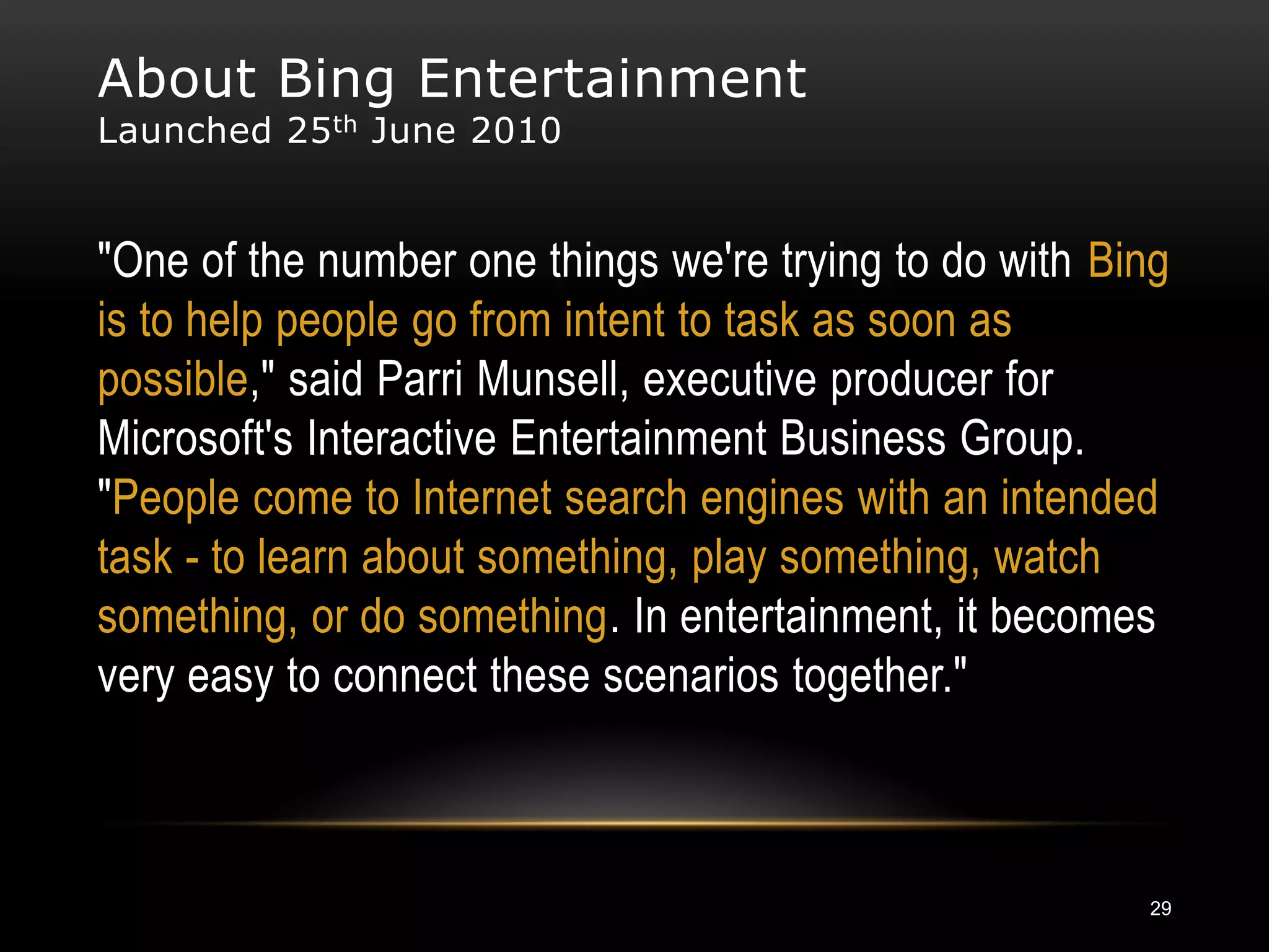 About Bing Entertainment
Launched 25 th June 2010


"One of the number one things we're trying to do with Bing
is to help people go from intent to task as soon as
possible," said Parri Munsell, executive producer for
Microsoft's Interactive Entertainment Business Group.
"People come to Internet search engines with an intended
task - to learn about something, play something, watch
something, or do something. In entertainment, it becomes
very easy to connect these scenarios together."



                                                        29
 