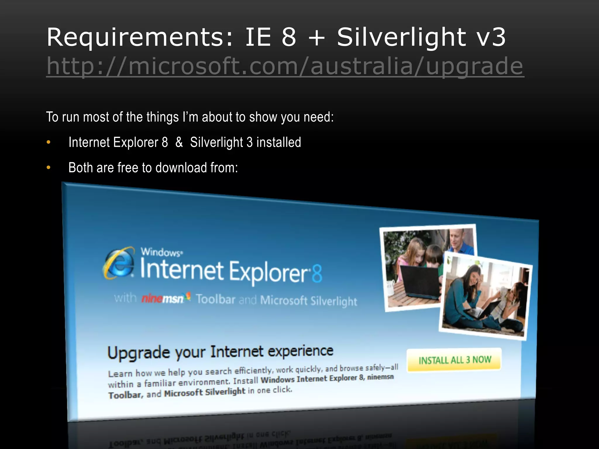 Requirements: IE 8 + Silverlight v3
http://microsoft.com/australia/upgrade

To run most of the things I’m about to show you need:
•   Internet Explorer 8 & Silverlight 3 installed
•   Both are free to download from:
 