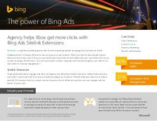 The power of Bing Ads
Agency helps Xbox get more clicks with
Bing Ads Sitelink Extensions

Case Study
Client: Performics
performics.com
Industry: Marketing

Performics is a global marketing agency that focuses on getting people to engage with a product or brand.
Headquartered in Chicago, Performics sees consumers as participants. “When you look at how people interact
today and how many screens they use, you really have to get them to participate with you,” says Lillian Duncan, an
account manager at Performics. “You can’t just launch a search campaign and see what happens, you need to try
new tactics to increase engagement.”

Market: United States

60%

Sitelink Extensions
To get potential leads to engage with Xbox, the agency uses Bing Ads Sitelink Extensions. Sitelink Extensions are
extra links in search ads that drive users to additional pages on a website. “Sitelink Extensions allow us to extend
past the 70-character limit for a search ad and showcase a lot of different ways that users can engage with the
brand,” Duncan says.

51%

increase in
traffic

increase in clickthrough rate

Industry search trends
U.S. advertisers in technology and telecommunications
serving ads with Sitelink Extensions on Bing Ads have seen
an average increase of nearly 18% in their click-through
rates with a slight decrease in their cost per click.1
1. Internal Microsoft study, U.S., compared ads with Sitelink Extensions to ads without Sitelink Extensions, June 2013.
2. comScore Plan Metrix, U.S., June 2013, custom measure created using comScore indices and duplication.

Compared to Google, the Yahoo Bing Network
audience is more likely to spend online on consumer
electronics. 23% more likely to have spent $10,000
or more in the last 6 months. 11% more likely to have
spent $2,500 to $4,999 in the last 6 months.2

 