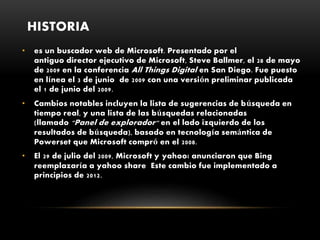 HISTORIA
• es un buscador web de Microsoft. Presentado por el
antiguo director ejecutivo de Microsoft, Steve Ballmer, el 28 de mayo
de 2009 en la conferencia All Things Digital en San Diego. Fue puesto
en línea el 3 de junio de 2009 con una versión preliminar publicada
el 1 de junio del 2009.
• Cambios notables incluyen la lista de sugerencias de búsqueda en
tiempo real, y una lista de las búsquedas relacionadas
(llamado "Panel de explorador" en el lado izquierdo de los
resultados de búsqueda), basado en tecnología semántica de
Powerset que Microsoft compró en el 2008.
• El 29 de julio del 2009, Microsoft y yahoo¡ anunciaron que Bing
reemplazaría a yahoo share Este cambio fue implementado a
principios de 2012.
 
