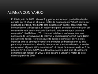 ALIANZA CON YAHOO
• El 29 de julio de 2009, Microsoft y yahoo¡ anunciaron que habían hecho
un trato de 10 años en el que el motor de búsqueda de Yahoo! podría ser
sustituido por Bing. "Mediante este acuerdo con Yahoo, crearemos más
innovación en la búsqueda, el mejor valor para anunciantes y elección del
consumidor real en un mercado dominado actualmente por una sola
compañía," dijo Ballmer . "Yo creo que establece las bases para una
nueva era de la innovación de Internet y el desarrollo" afirmó Carol Bartz,
ejecutivo de Yahoo. Por este acuerdo Yahoo obtendrá el 88 % de los
ingresos que se obtengan ventas de anuncios de búsqueda en su sitio
para los primeros cinco años de la operación y tendrán derecho a vender
anuncios en algunos sitios de microsoft. A causa de este acuerdo, el 8 de
julio de 2013 el sitio AltaVistaa desapareció de la red, sitio el cual fuera
comprado por Yahoo! en 2003 y que pasara a utilizar el motor de éste
último a partir de 2004
 