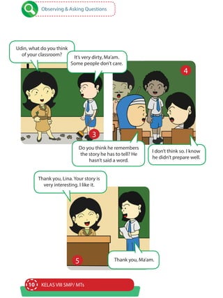 10 KELAS VIII SMP/ MTs
Observing & Asking Questions
Udin, what do you think
of your classroom?
It’s very dirty, Ma’am.
Some people don’t care.
Do you think he remembers
the story he has to tell? He
hasn’t said a word.
Thank you, Lina. Your story is
very interesting. I like it.
Thank you, Ma’am.
I don’t think so. I know
he didn’t prepare well.
3
4
5
 