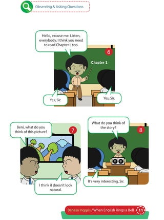 11Bahasa Inggris / When English Rings a Bell
Observing & Asking Questions
Hello, excuse me. Listen,
everybody. I think you need
to read Chapter I, too.
What do you think of
the story?Beni, what do you
think of this picture?
I think it doesn’t look
natural.
Yes, Sir.Yes, Sir.
It’s very interesting, Sir.
6
7 8
 