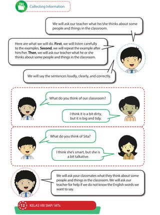 12 KELAS VIII SMP/ MTs
Collecting Information
We will ask our teacher what he/she thinks about some
people and things in the classroom.
Here are what we will do. First, we will listen carefully
to the examples. Second, we will repeat the example after
him/her. Then, we will ask our teacher what he or she
thinks about some people and things in the classroom.
We will ask your classmates what they think about some
people and things in the classroom.We will ask our
teacher for help if we do not know the English words we
want to say.
We will say the sentences loudly, clearly, and correctly.
What do you think of our classroom?
What do you think of Sita?
I think it is a bit dirty,
but it is big and tidy.
I think she’s smart, but she is
a bit talkative.
 