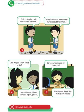 14 KELAS VIII SMP/ MTs
4 4
3
Observing & Asking Questions
Edo, do you know what
to do?
Only both of us will
clean the classroom.
What? What do you mean?
What about the others?
Sorry, Ma’am. I don’t.
Say that again, please.
Do you understand my
question?
No, Ma’am. Sorry. Say
that again, please.
5
 
