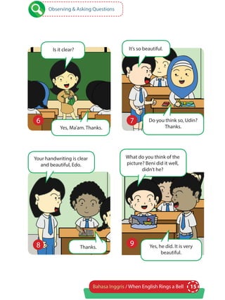 15Bahasa Inggris / When English Rings a Bell
Observing & Asking Questions
Is it clear?
Thanks.
Yes, Ma’am. Thanks.
It’s so beautiful.
Your handwriting is clear
and beautiful, Edo.
Do you think so, Udin?
Thanks.
6 7
8
What do you think of the
picture? Beni did it well,
didn’t he?
Yes, he did. It is very
beautiful.
9
 