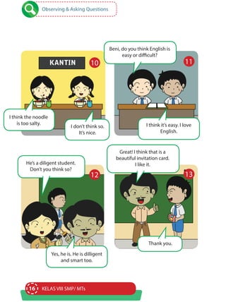 16 KELAS VIII SMP/ MTs
Observing & Asking Questions
I think the noodle
is too salty.
I don’t think so.
It’s nice.
Beni, do you think English is
easy or difficult?
He’s a diligent student.
Don’t you think so?
I think it’s easy. I love
English.
Yes, he is. He is dilligent
and smart too.
10 11
12
Great! I think that is a
beautiful invitation card.
I like it.
Thank you.
13
 