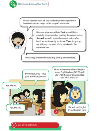 4 KELAS VIII SMP/ MTs
Observing & Asking Questions
Here are what we will do. First, we will listen
carefully to our teacher reading the conversation.
Second, we will repeat the conversation after
him/her, sentence by sentence. Then, in groups
we will play the roles of the speakers in the
conversation.
We will play the roles of the students and the teachers in
the conversations to get other people’s attention.
We will say the sentences loudly, clearly, and correctly.
Everybody, may I have
your attention, please?
From now on we will use English
in our English class. OK? We will
use English in our English class.
Siti, what did I say?
Yes, Ma’am. We will use English
in our English class.
Yes, Ma’am.
1 2
 