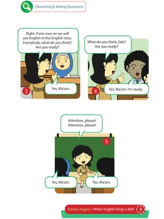 5Bahasa Inggris / When English Rings a Bell
Observing & Asking Questions
Right. From now on we will
use English in the English class.
Everybody, what do you think?
Are you ready?
What do you think, Edo?
Are you ready?
Yes, Ma’am. Yes, Ma’am. I’m ready.
3 4
5
Attention, please!
Attention, please!
Yes, Ma’am. Yes, Ma’am.
 