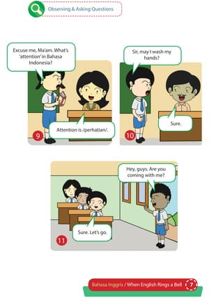 7Bahasa Inggris / When English Rings a Bell
Observing & Asking Questions
Excuse me, Ma’am. What’s
‘attention’in Bahasa
Indonesia?
Attention is /perhatian/.
Sure. Let’s go.
Sir, may I wash my
hands?
Hey, guys. Are you
coming with me?
Sure.
9 10
11
 