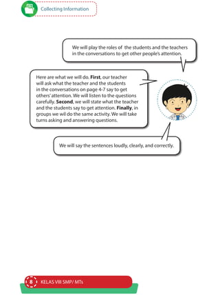8 KELAS VIII SMP/ MTs
Collecting Information
We will play the roles of the students and the teachers
in the conversations to get other people’s attention.
Here are what we will do. First, our teacher
will ask what the teacher and the students
in the conversations on page 4-7 say to get
others’attention. We will listen to the questions
carefully. Second, we will state what the teacher
and the students say to get attention. Finally, in
groups we wil do the same activity. We will take
turns asking and answering questions.
We will say the sentences loudly, clearly, and correctly.
 