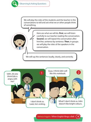 9Bahasa Inggris / When English Rings a Bell
Here are what we will do. First, we will listen
carefully to our teacher reading the conversation.
Second, we will repeat the conversation after
him/her, sentence by sentence. Then, in groups
we will play the roles of the speakers in the
conversation.
We will play the roles of the students and the teacher in the
conversations to tell and ask what we or other people think
of something.
We will say the sentences loudly, clearly, and correctly.
Observing & Asking Questions
Udin, do you
think Edo is
angry with
me?
Guys, I think Udin will
like this notebook.
I don’t think so.
Look, he’s smiling.
What? I don’t think so. Udin
doesn’t like bright colours.
1 2
 