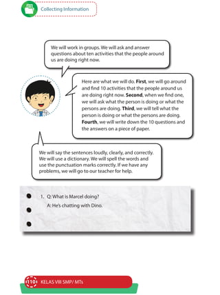 110 KELAS VIII SMP/ MTs
Collecting Information
Here are what we will do. First, we will go around
and find 10 activities that the people around us
are doing right now. Second, when we find one,
we will ask what the person is doing or what the
persons are doing. Third, we will tell what the
person is doing or what the persons are doing.
Fourth, we will write down the 10 questions and
the answers on a piece of paper.
We will work in groups. We will ask and answer
questions about ten activities that the people around
us are doing right now.
We will say the sentences loudly, clearly, and correctly.
We will use a dictionary. We will spell the words and
use the punctuation marks correctly. If we have any
problems, we will go to our teacher for help.
1.	 Q: What is Marcel doing?
	 A: He’s chatting with Dino.
 