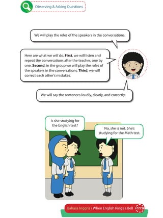 111Bahasa Inggris / When English Rings a Bell
Here are what we will do. First, we will listen and
repeat the conversations after the teacher, one by
one. Second, in the group we will play the roles of
the speakers in the conversations. Third, we will
correct each other’s mistakes.
We will play the roles of the speakers in the conversations.
Observing & Asking Questions
We will say the sentences loudly, clearly, and correctly.
Is she studying for
the English test?
No, she is not. She’s
studying for the Math test.
 
