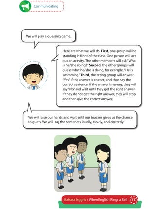 117Bahasa Inggris / When English Rings a Bell
Communicating
Here are what we will do. First, one group will be
standing in front of the class. One person will act
out an activity. The other members will ask“What
is he/she doing?”Second, the other groups will
guess what he/she is doing, for example,“He is
swimming.”Third, the acting group will answer
“Yes”if the answer is correct, and then say the
correct sentence. If the answer is wrong, they will
say“No”and wait until they get the right answer.
If they do not get the right answer, they will stop
and then give the correct answer.
We will play a guessing game.
We will raise our hands and wait until our teacher gives us the chance
to guess. We will say the sentences loudly, clearly, and correctly.
 